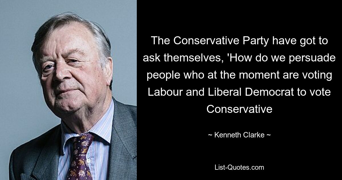 The Conservative Party have got to ask themselves, 'How do we persuade people who at the moment are voting Labour and Liberal Democrat to vote Conservative — © Kenneth Clarke