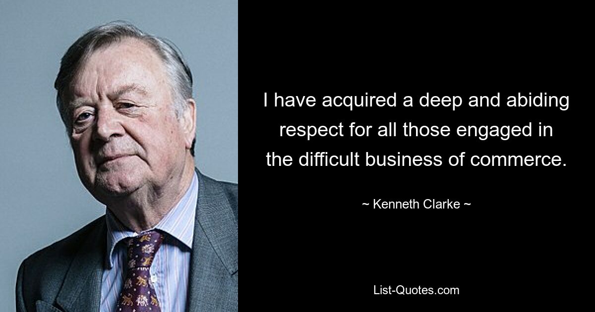 I have acquired a deep and abiding respect for all those engaged in the difficult business of commerce. — © Kenneth Clarke