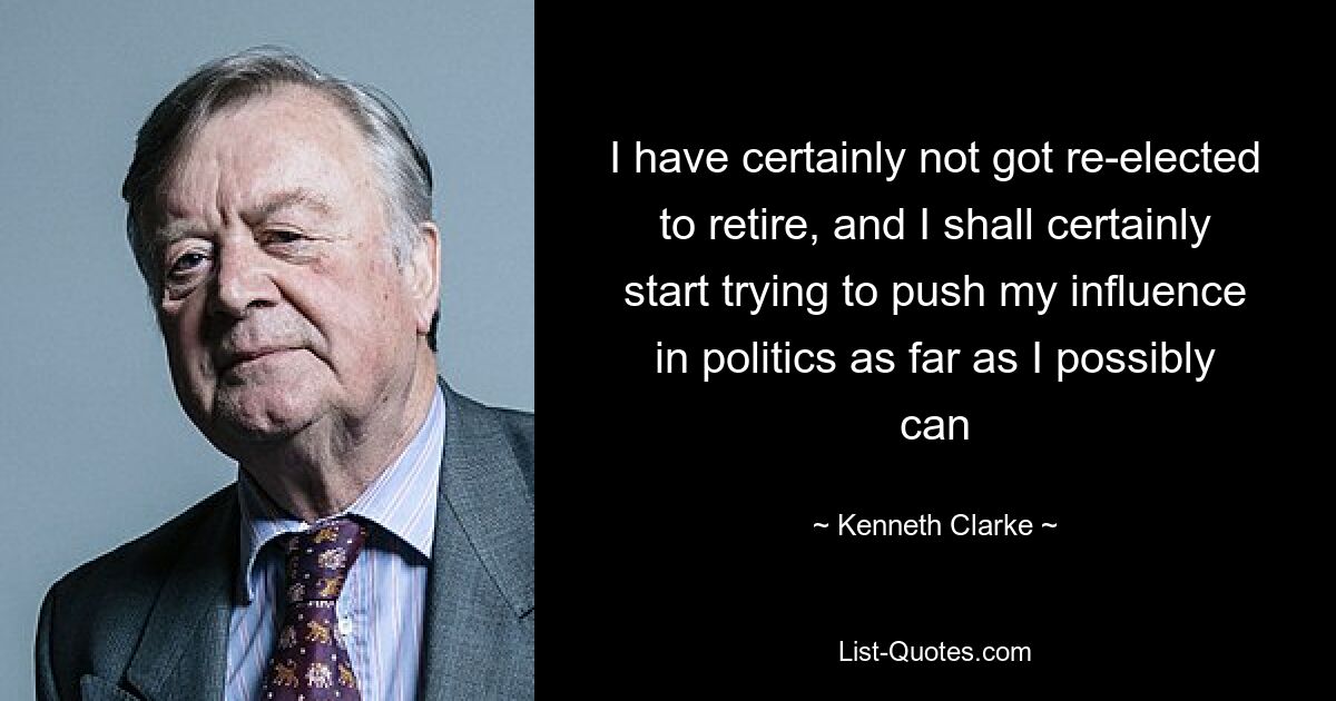 I have certainly not got re-elected to retire, and I shall certainly start trying to push my influence in politics as far as I possibly can — © Kenneth Clarke