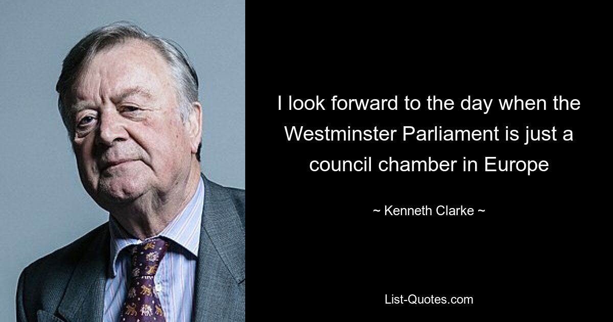 I look forward to the day when the Westminster Parliament is just a council chamber in Europe — © Kenneth Clarke