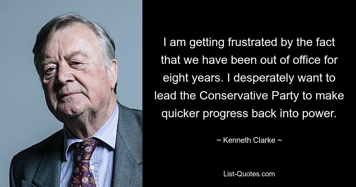 I am getting frustrated by the fact that we have been out of office for eight years. I desperately want to lead the Conservative Party to make quicker progress back into power. — © Kenneth Clarke