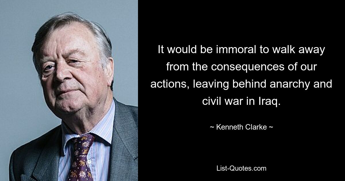 It would be immoral to walk away from the consequences of our actions, leaving behind anarchy and civil war in Iraq. — © Kenneth Clarke