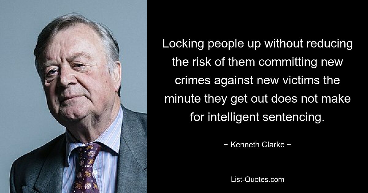 Locking people up without reducing the risk of them committing new crimes against new victims the minute they get out does not make for intelligent sentencing. — © Kenneth Clarke