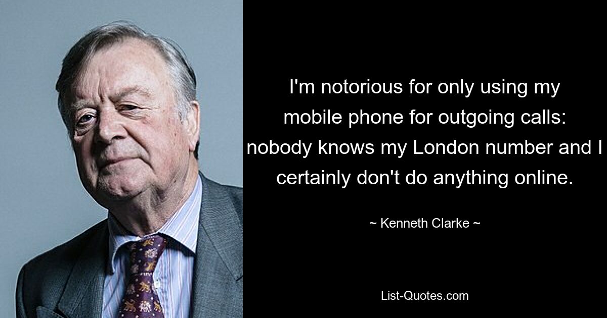 I'm notorious for only using my mobile phone for outgoing calls: nobody knows my London number and I certainly don't do anything online. — © Kenneth Clarke