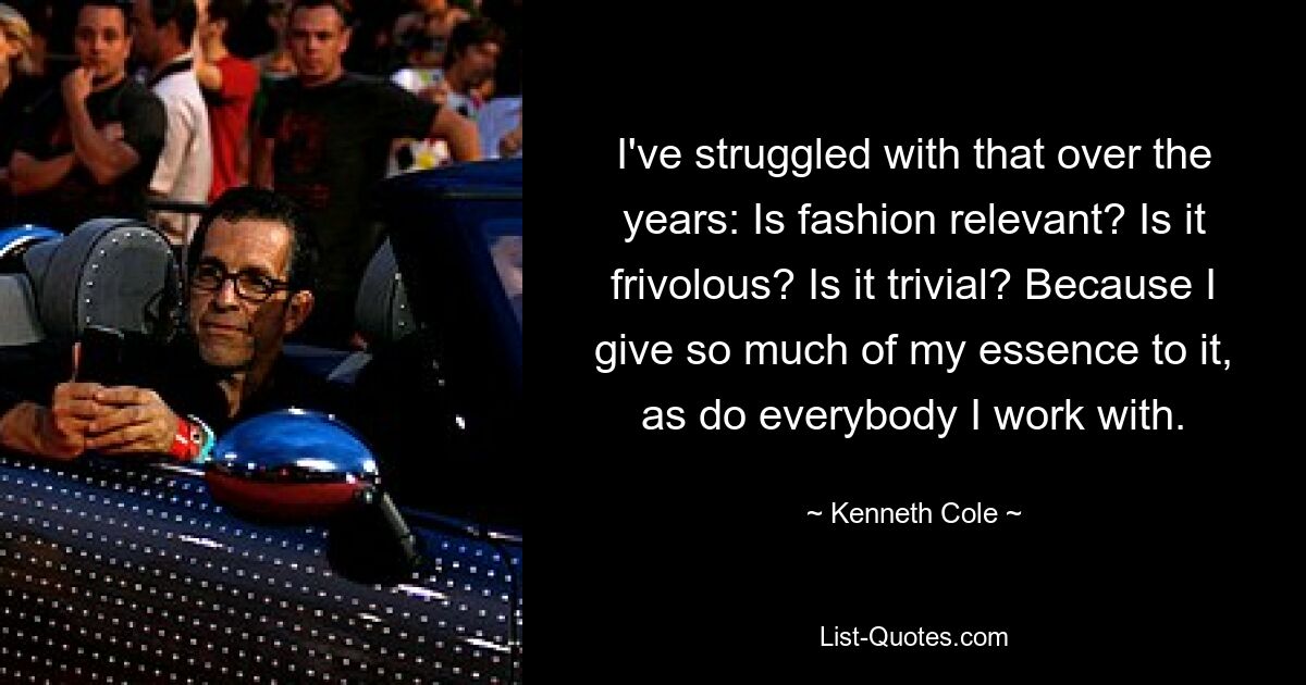 I've struggled with that over the years: Is fashion relevant? Is it frivolous? Is it trivial? Because I give so much of my essence to it, as do everybody I work with. — © Kenneth Cole