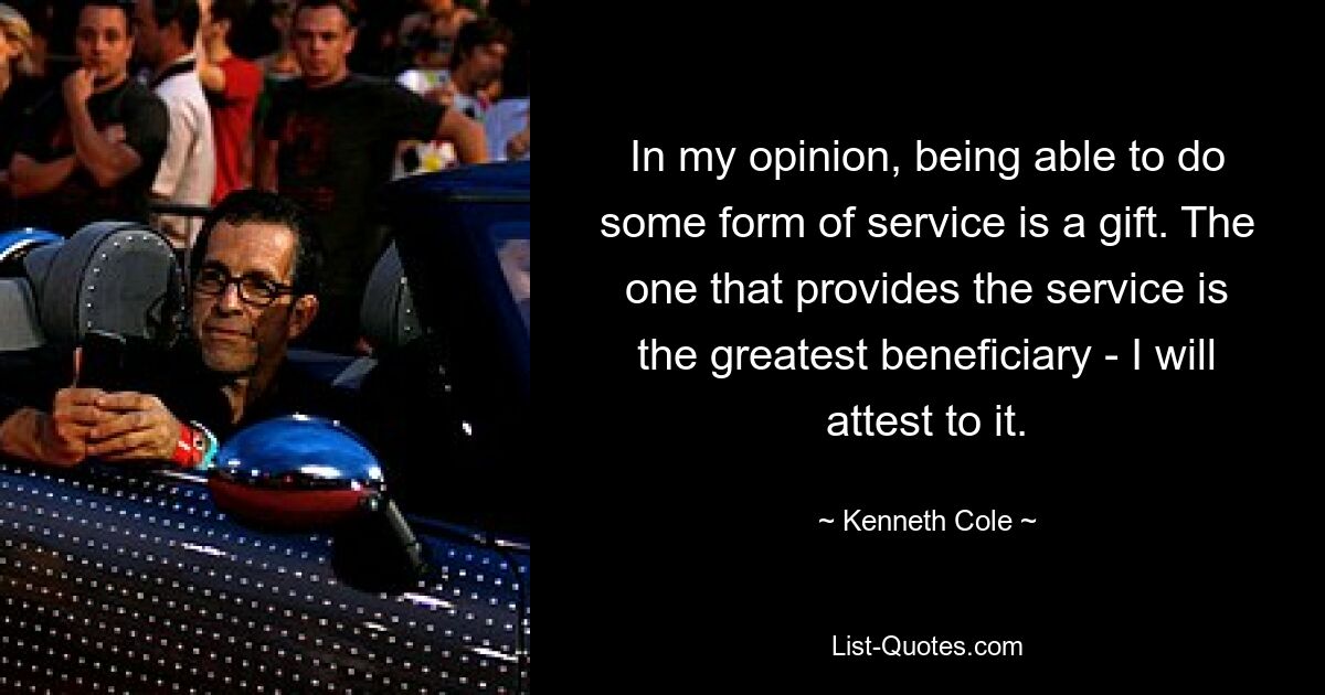 In my opinion, being able to do some form of service is a gift. The one that provides the service is the greatest beneficiary - I will attest to it. — © Kenneth Cole