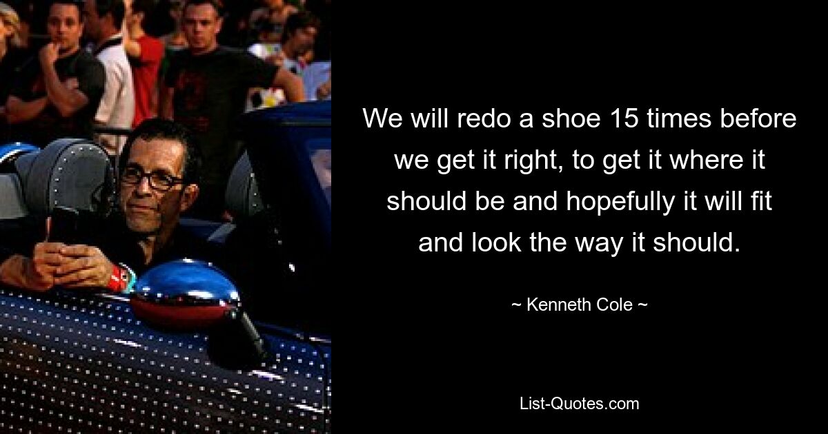 We will redo a shoe 15 times before we get it right, to get it where it should be and hopefully it will fit and look the way it should. — © Kenneth Cole