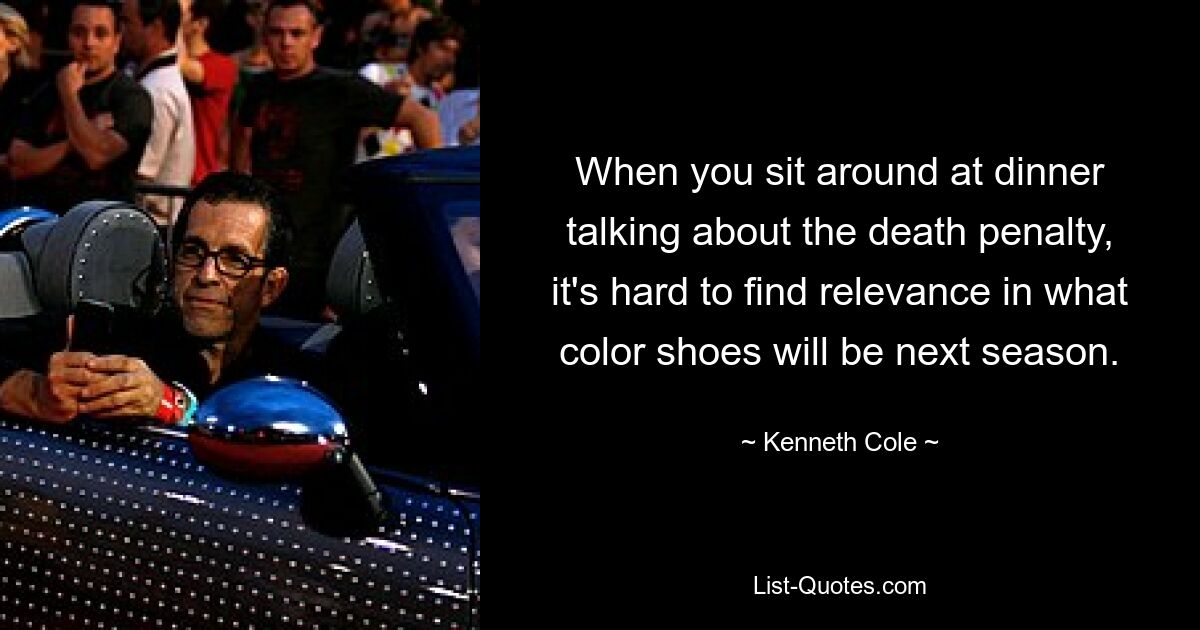 When you sit around at dinner talking about the death penalty, it's hard to find relevance in what color shoes will be next season. — © Kenneth Cole