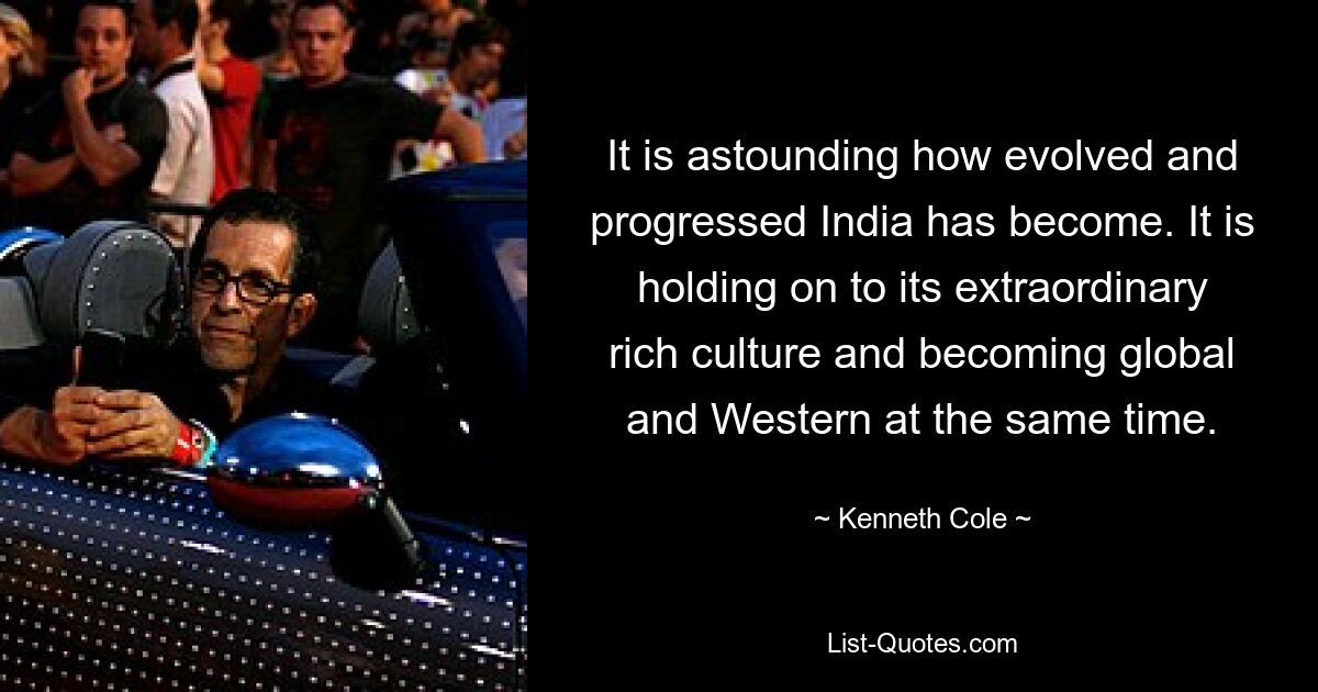 It is astounding how evolved and progressed India has become. It is holding on to its extraordinary rich culture and becoming global and Western at the same time. — © Kenneth Cole