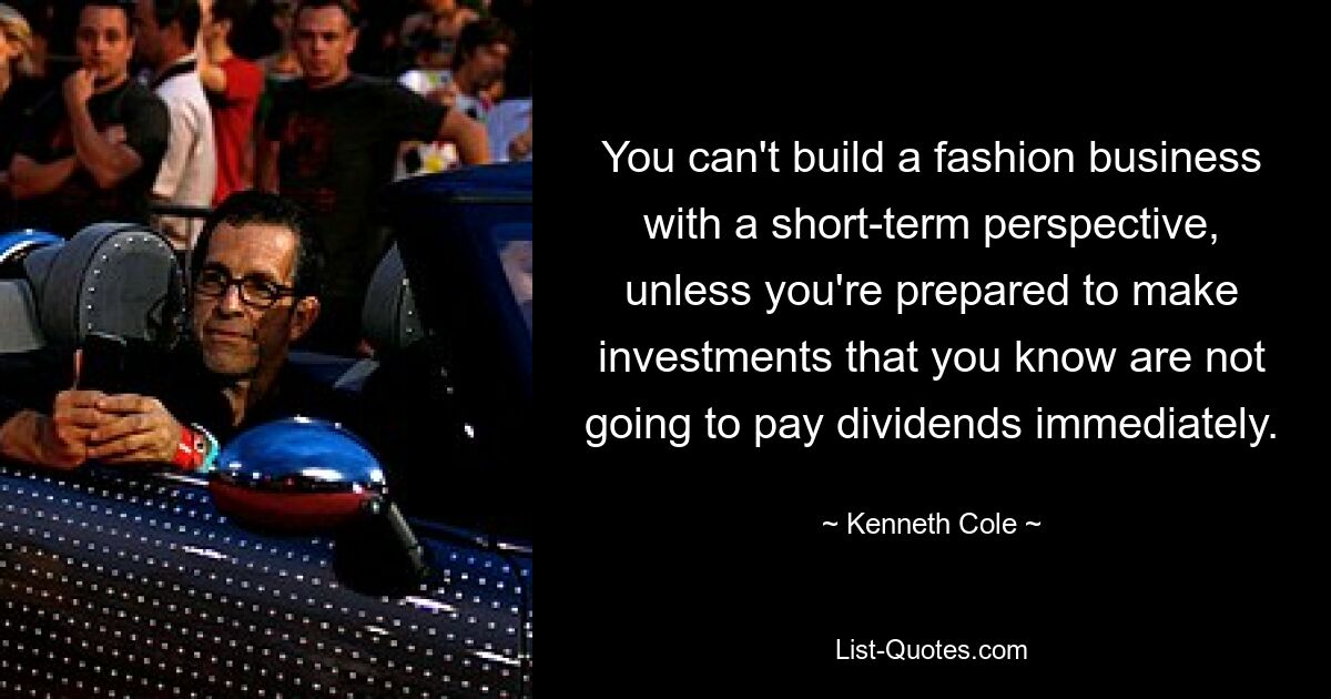 You can't build a fashion business with a short-term perspective, unless you're prepared to make investments that you know are not going to pay dividends immediately. — © Kenneth Cole