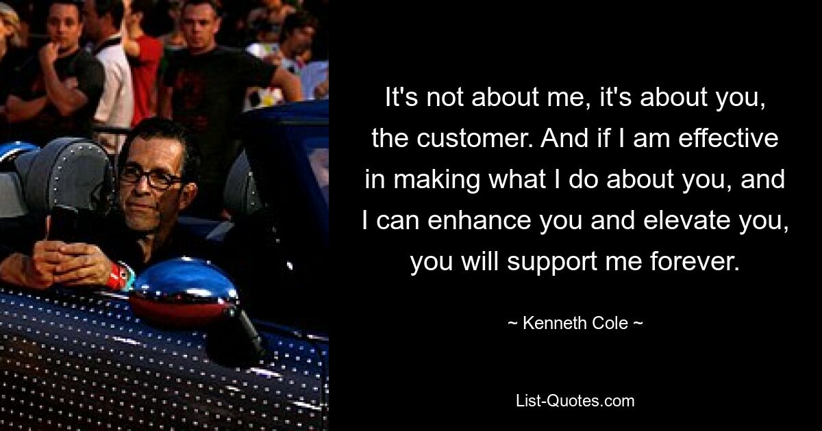 It's not about me, it's about you, the customer. And if I am effective in making what I do about you, and I can enhance you and elevate you, you will support me forever. — © Kenneth Cole