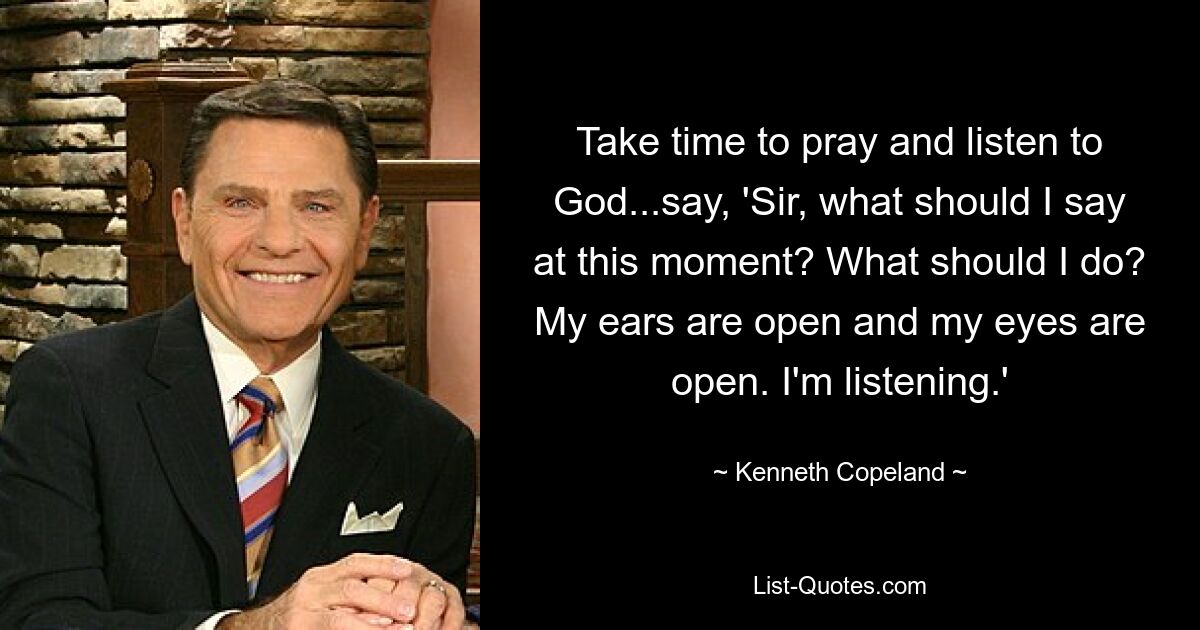 Take time to pray and listen to God...say, 'Sir, what should I say at this moment? What should I do? My ears are open and my eyes are open. I'm listening.' — © Kenneth Copeland