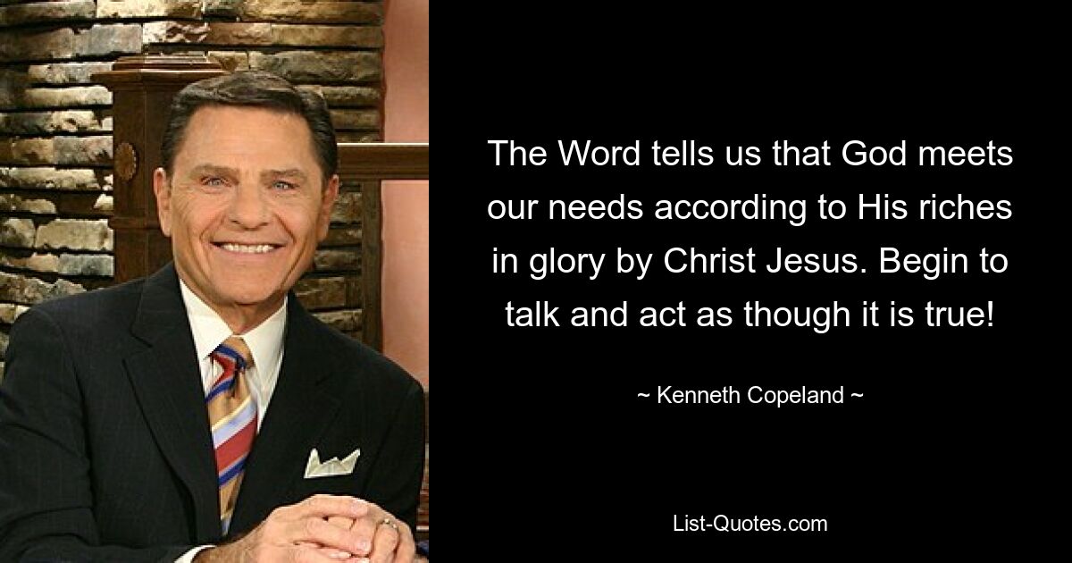 The Word tells us that God meets our needs according to His riches in glory by Christ Jesus. Begin to talk and act as though it is true! — © Kenneth Copeland