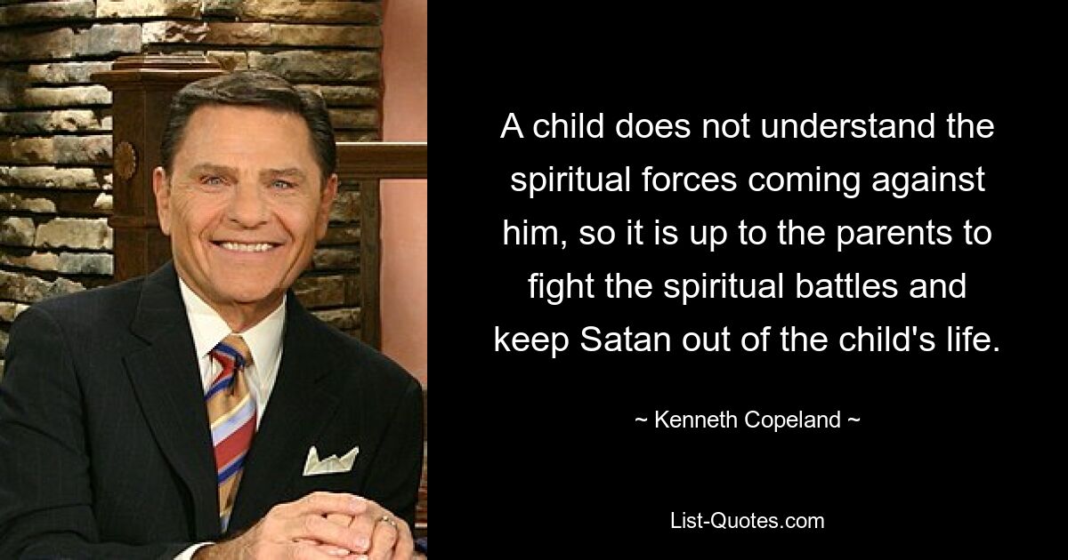 A child does not understand the spiritual forces coming against him, so it is up to the parents to fight the spiritual battles and keep Satan out of the child's life. — © Kenneth Copeland