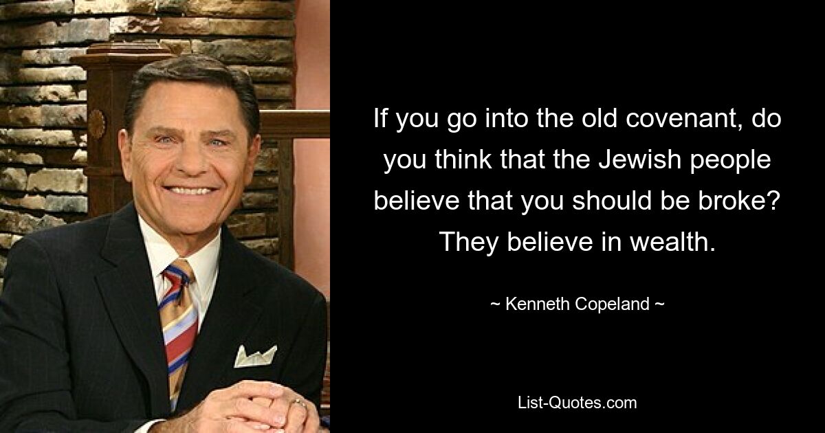 If you go into the old covenant, do you think that the Jewish people believe that you should be broke? They believe in wealth. — © Kenneth Copeland