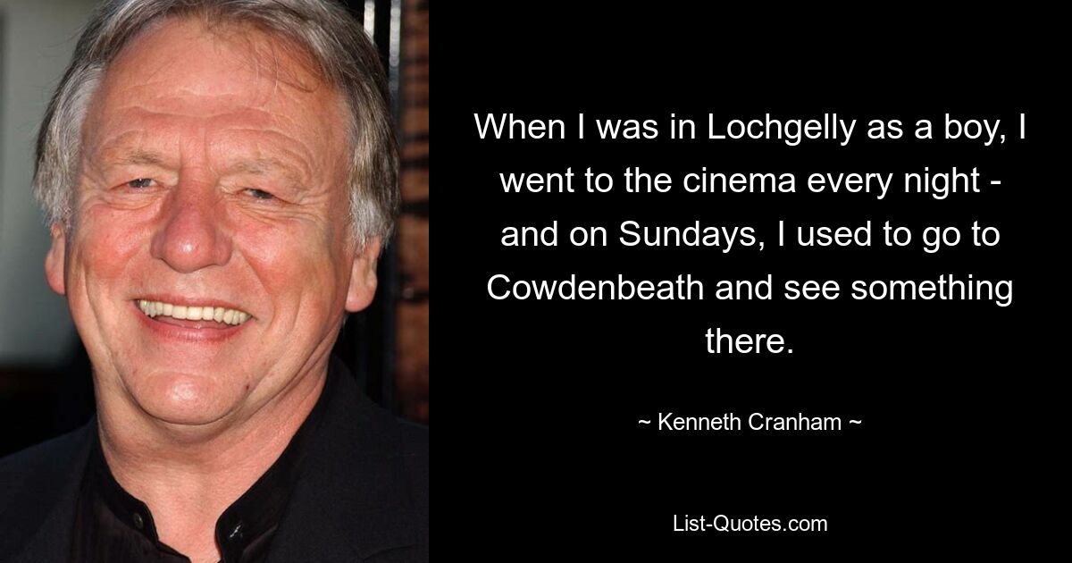 When I was in Lochgelly as a boy, I went to the cinema every night - and on Sundays, I used to go to Cowdenbeath and see something there. — © Kenneth Cranham