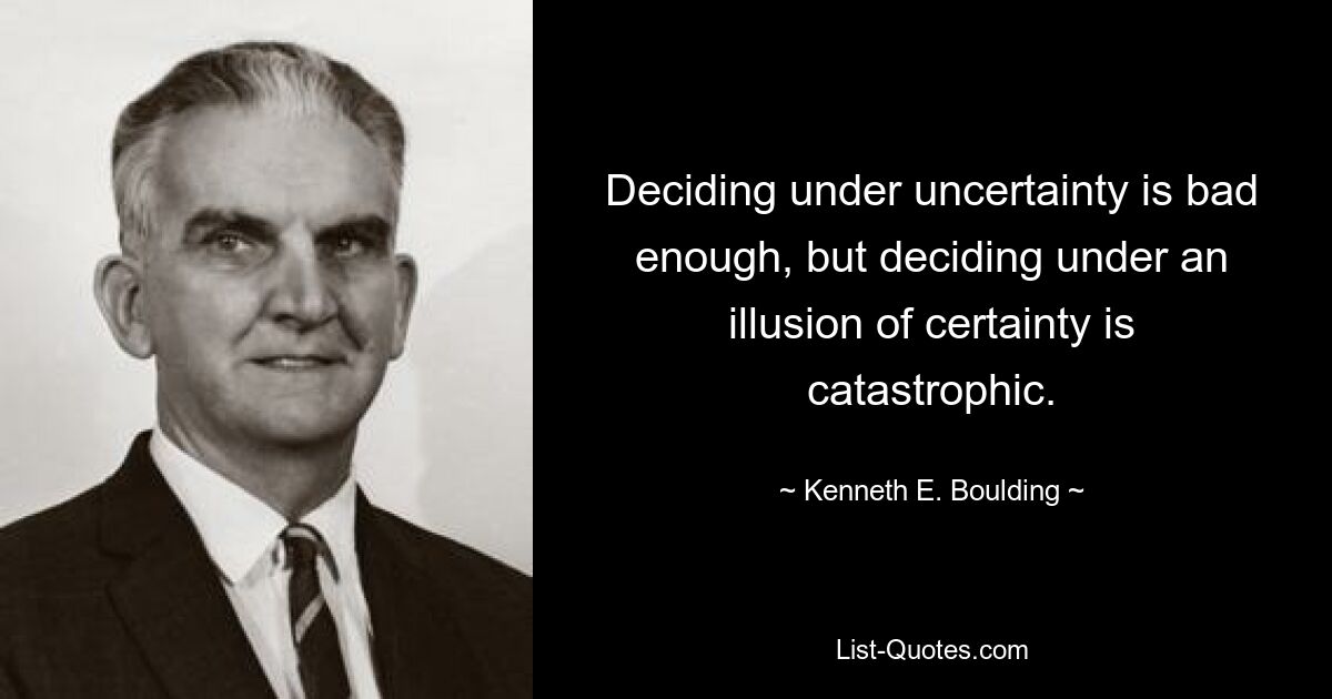 Deciding under uncertainty is bad enough, but deciding under an illusion of certainty is catastrophic. — © Kenneth E. Boulding