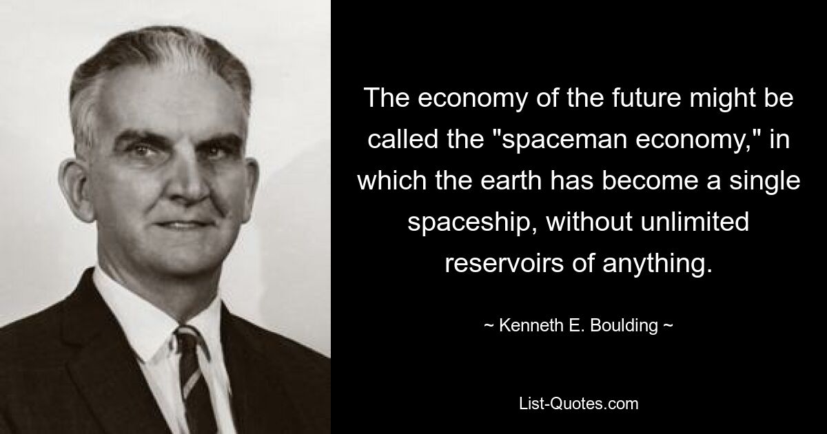 The economy of the future might be called the "spaceman economy," in which the earth has become a single spaceship, without unlimited reservoirs of anything. — © Kenneth E. Boulding