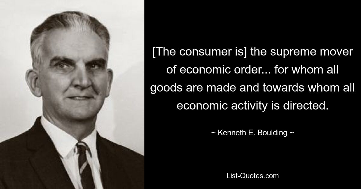 [The consumer is] the supreme mover of economic order... for whom all goods are made and towards whom all economic activity is directed. — © Kenneth E. Boulding