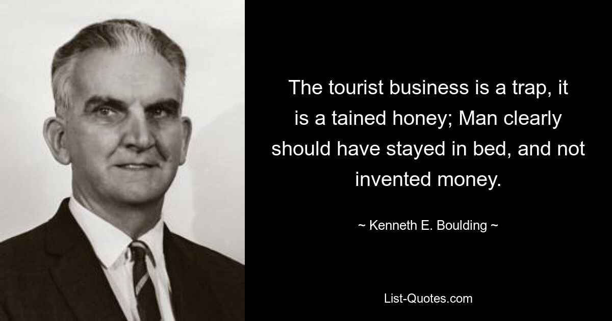 The tourist business is a trap, it is a tained honey; Man clearly should have stayed in bed, and not invented money. — © Kenneth E. Boulding