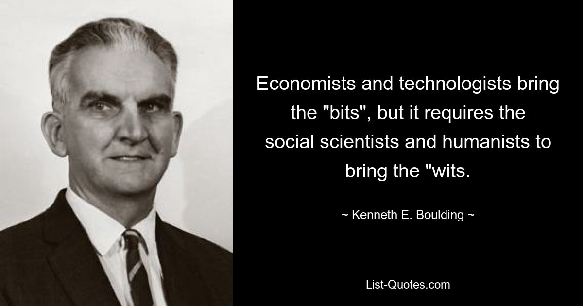 Economists and technologists bring the "bits", but it requires the social scientists and humanists to bring the "wits. — © Kenneth E. Boulding