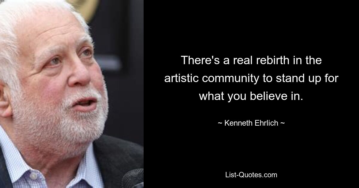 There's a real rebirth in the artistic community to stand up for what you believe in. — © Kenneth Ehrlich