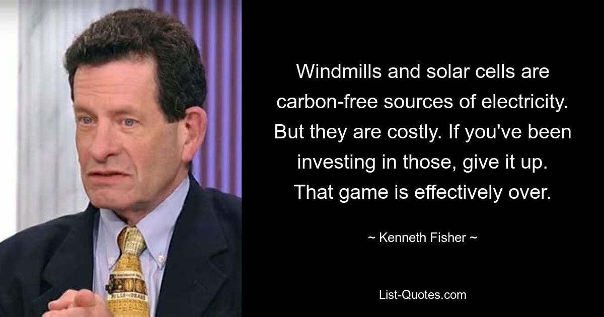 Windmills and solar cells are carbon-free sources of electricity. But they are costly. If you've been investing in those, give it up. That game is effectively over. — © Kenneth Fisher