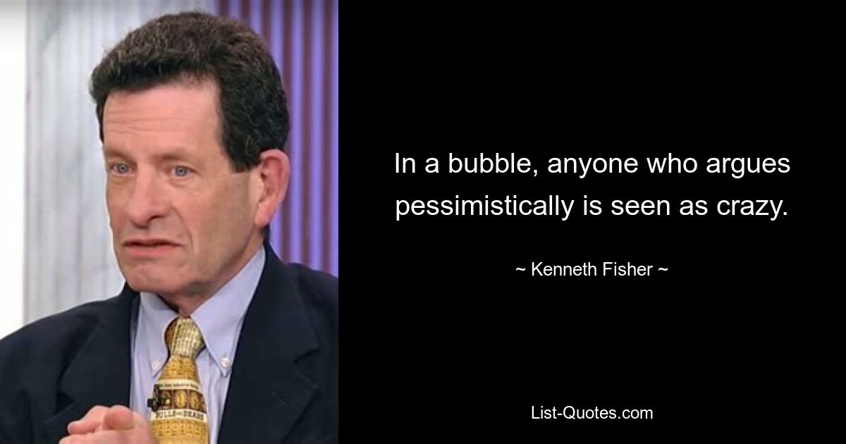 In a bubble, anyone who argues pessimistically is seen as crazy. — © Kenneth Fisher