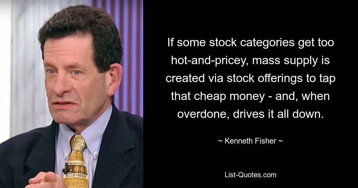 If some stock categories get too hot-and-pricey, mass supply is created via stock offerings to tap that cheap money - and, when overdone, drives it all down. — © Kenneth Fisher