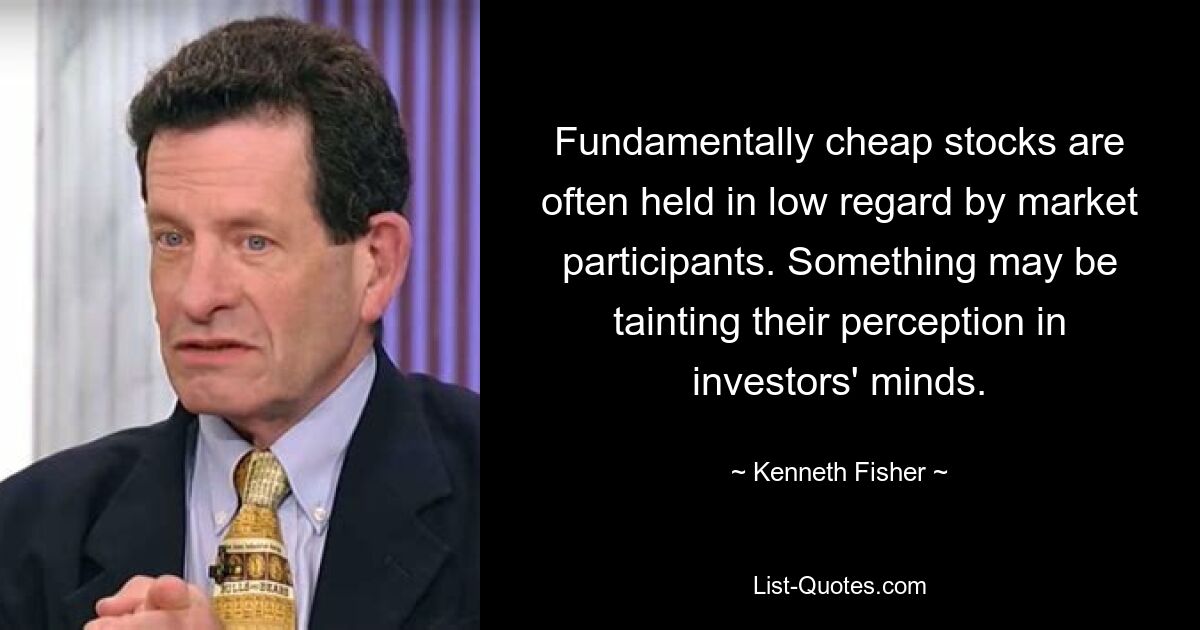 Fundamentally cheap stocks are often held in low regard by market participants. Something may be tainting their perception in investors' minds. — © Kenneth Fisher