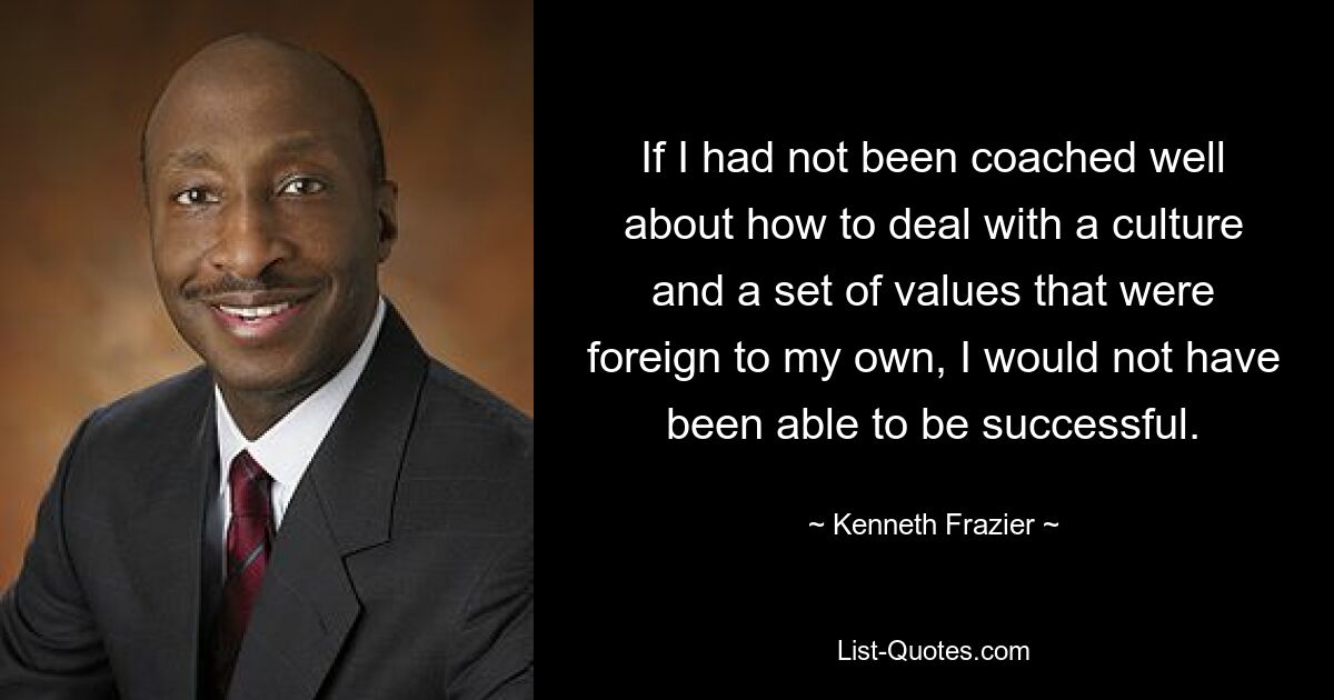 If I had not been coached well about how to deal with a culture and a set of values that were foreign to my own, I would not have been able to be successful. — © Kenneth Frazier