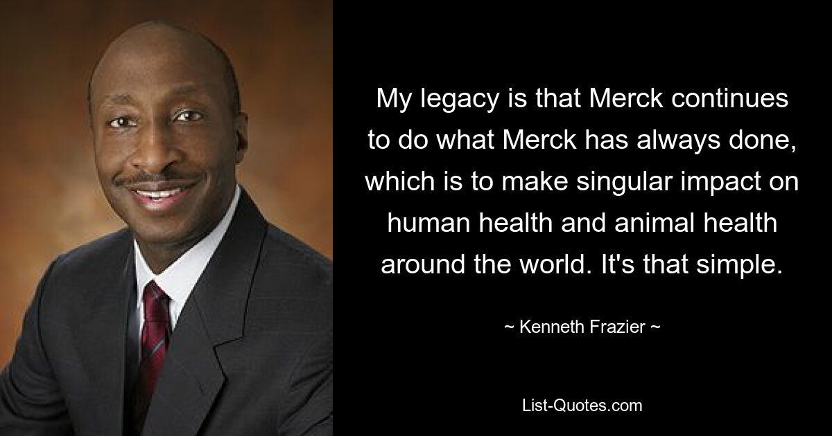 My legacy is that Merck continues to do what Merck has always done, which is to make singular impact on human health and animal health around the world. It's that simple. — © Kenneth Frazier