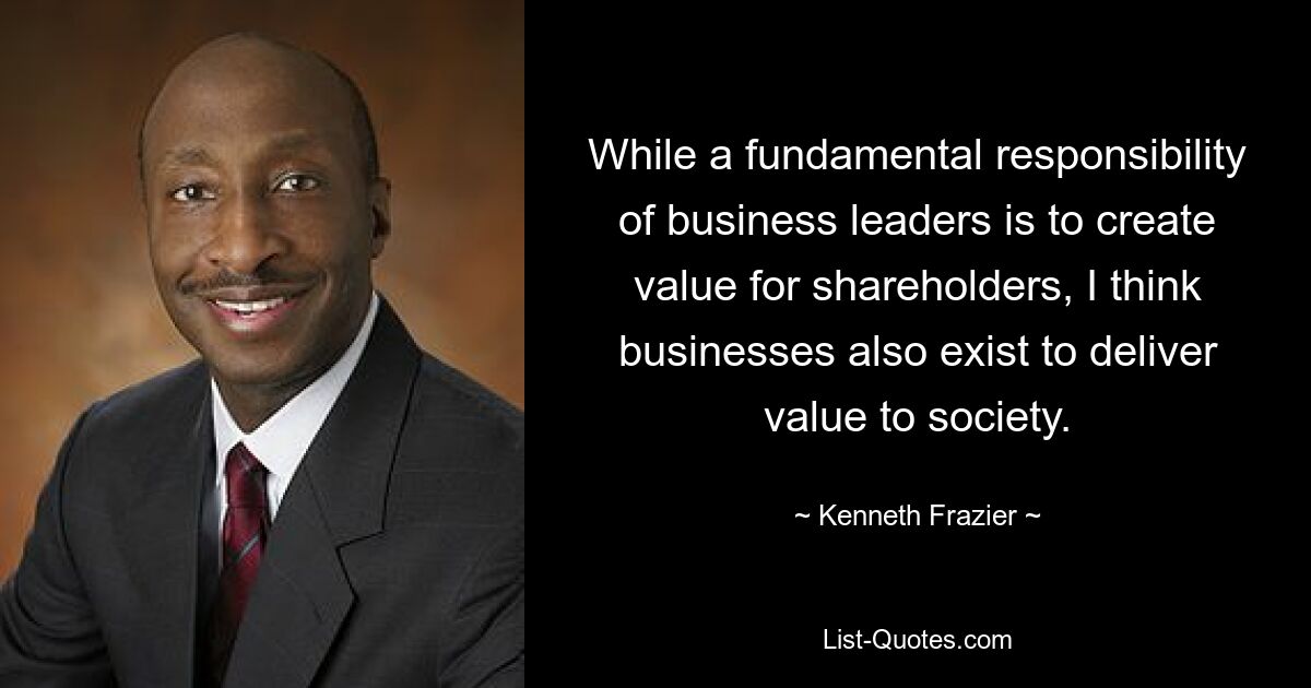 While a fundamental responsibility of business leaders is to create value for shareholders, I think businesses also exist to deliver value to society. — © Kenneth Frazier