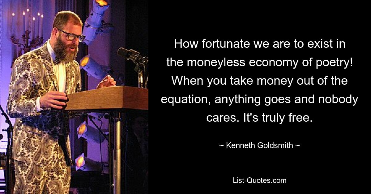 How fortunate we are to exist in the moneyless economy of poetry! When you take money out of the equation, anything goes and nobody cares. It's truly free. — © Kenneth Goldsmith