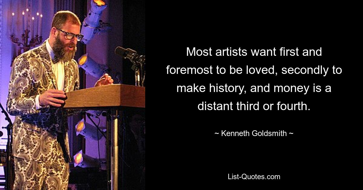 Most artists want first and foremost to be loved, secondly to make history, and money is a distant third or fourth. — © Kenneth Goldsmith