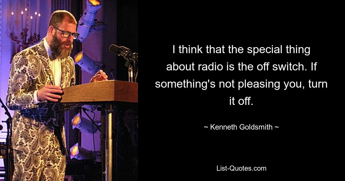 I think that the special thing about radio is the off switch. If something's not pleasing you, turn it off. — © Kenneth Goldsmith