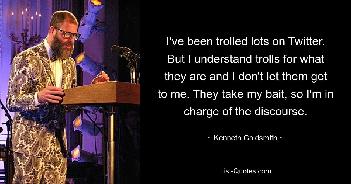 I've been trolled lots on Twitter. But I understand trolls for what they are and I don't let them get to me. They take my bait, so I'm in charge of the discourse. — © Kenneth Goldsmith