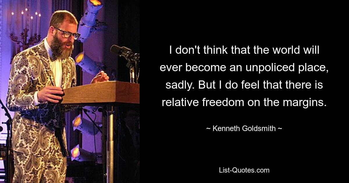 Ich glaube leider nicht, dass die Welt jemals ein Ort ohne Kontrolle werden wird. Aber ich habe das Gefühl, dass es an den Rändern relative Freiheit gibt. — © Kenneth Goldsmith