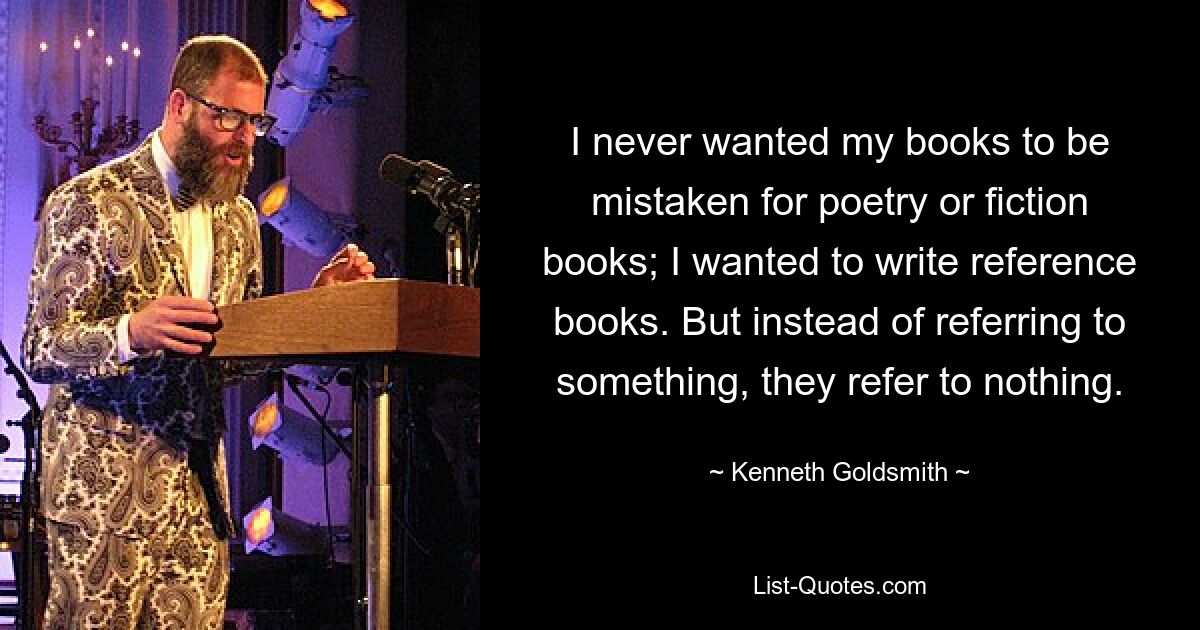 I never wanted my books to be mistaken for poetry or fiction books; I wanted to write reference books. But instead of referring to something, they refer to nothing. — © Kenneth Goldsmith