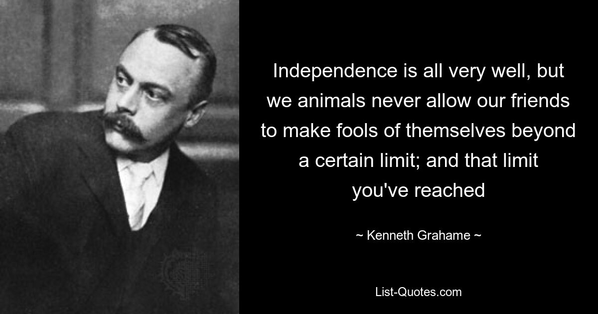 Independence is all very well, but we animals never allow our friends to make fools of themselves beyond a certain limit; and that limit you've reached — © Kenneth Grahame