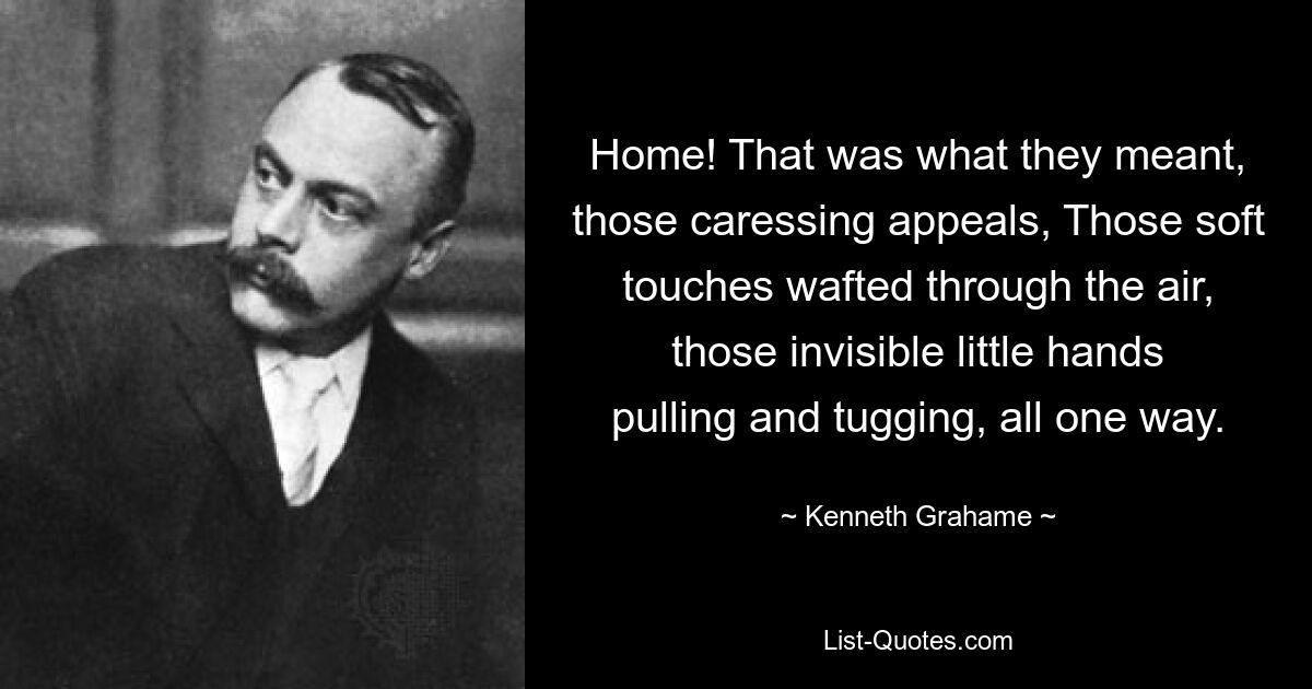 Home! That was what they meant, those caressing appeals, Those soft touches wafted through the air, those invisible little hands pulling and tugging, all one way. — © Kenneth Grahame