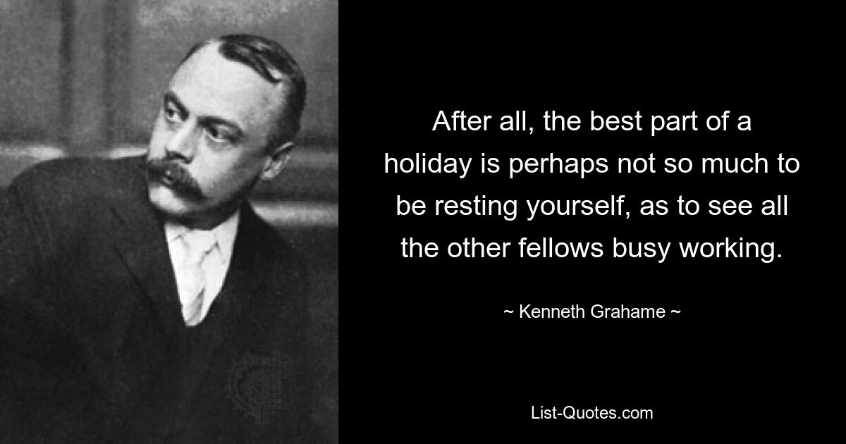 After all, the best part of a holiday is perhaps not so much to be resting yourself, as to see all the other fellows busy working. — © Kenneth Grahame