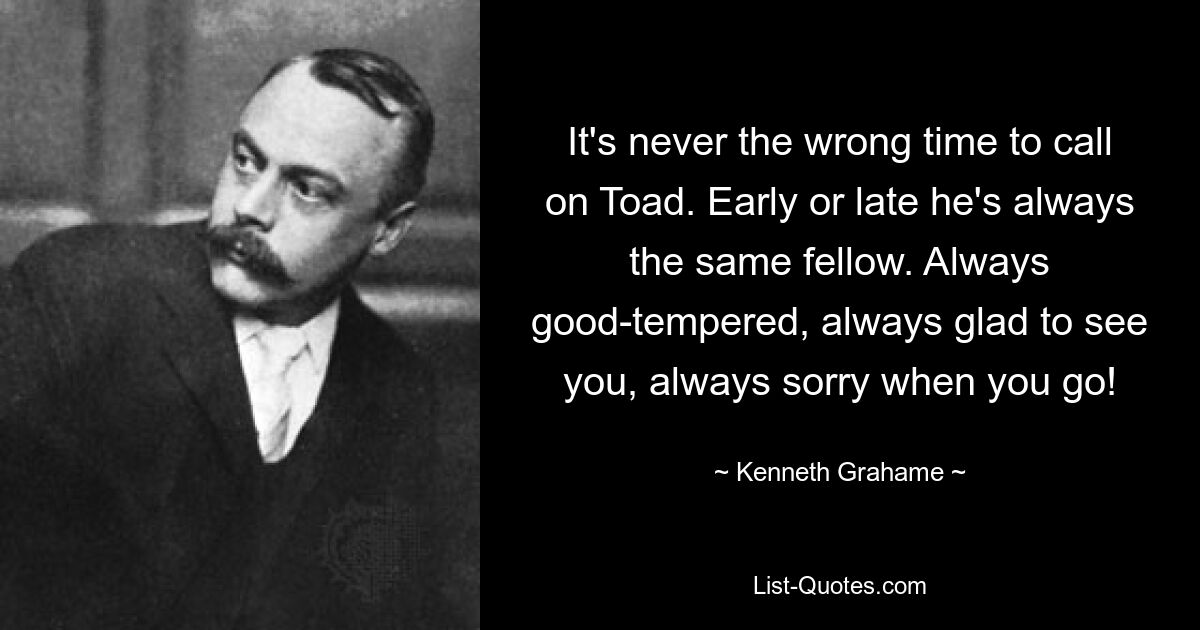 It's never the wrong time to call on Toad. Early or late he's always the same fellow. Always good-tempered, always glad to see you, always sorry when you go! — © Kenneth Grahame