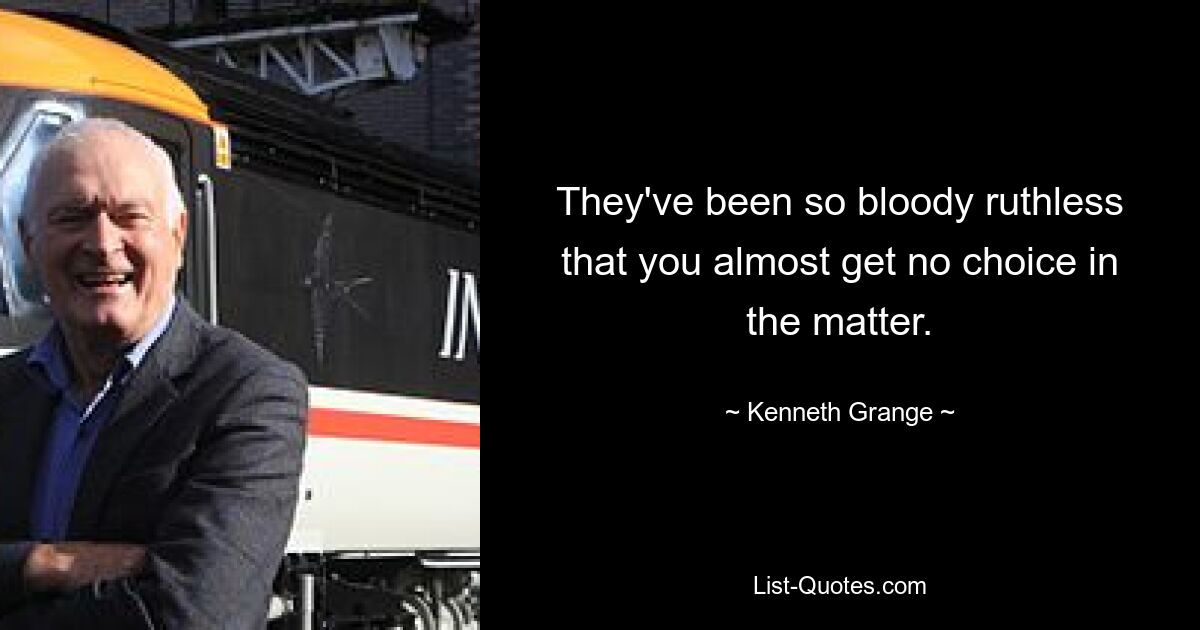 They've been so bloody ruthless that you almost get no choice in the matter. — © Kenneth Grange