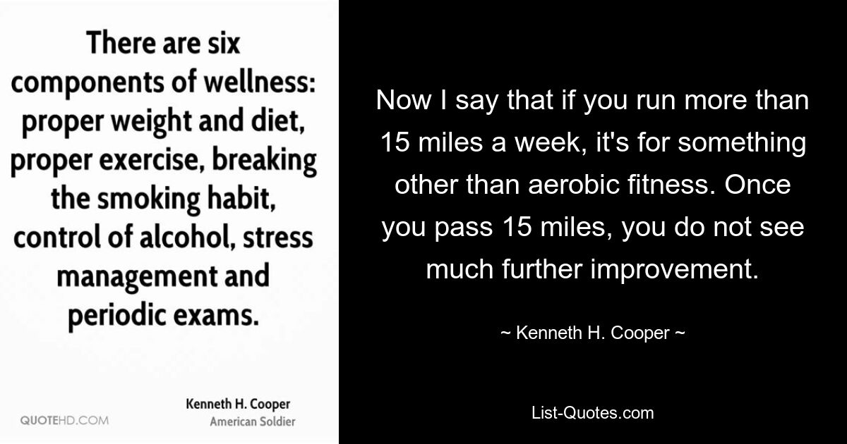 Now I say that if you run more than 15 miles a week, it's for something other than aerobic fitness. Once you pass 15 miles, you do not see much further improvement. — © Kenneth H. Cooper