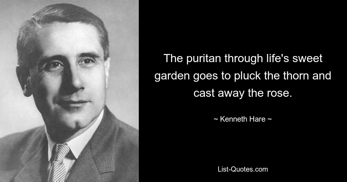 The puritan through life's sweet garden goes to pluck the thorn and cast away the rose. — © Kenneth Hare