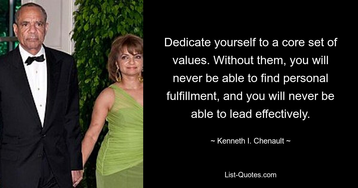 Dedicate yourself to a core set of values. Without them, you will never be able to find personal fulfillment, and you will never be able to lead effectively. — © Kenneth I. Chenault