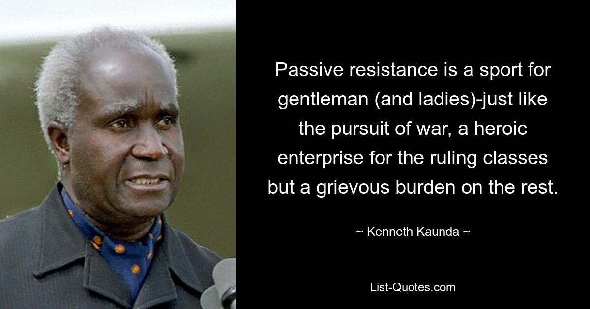 Passive resistance is a sport for gentleman (and ladies)-just like the pursuit of war, a heroic enterprise for the ruling classes but a grievous burden on the rest. — © Kenneth Kaunda