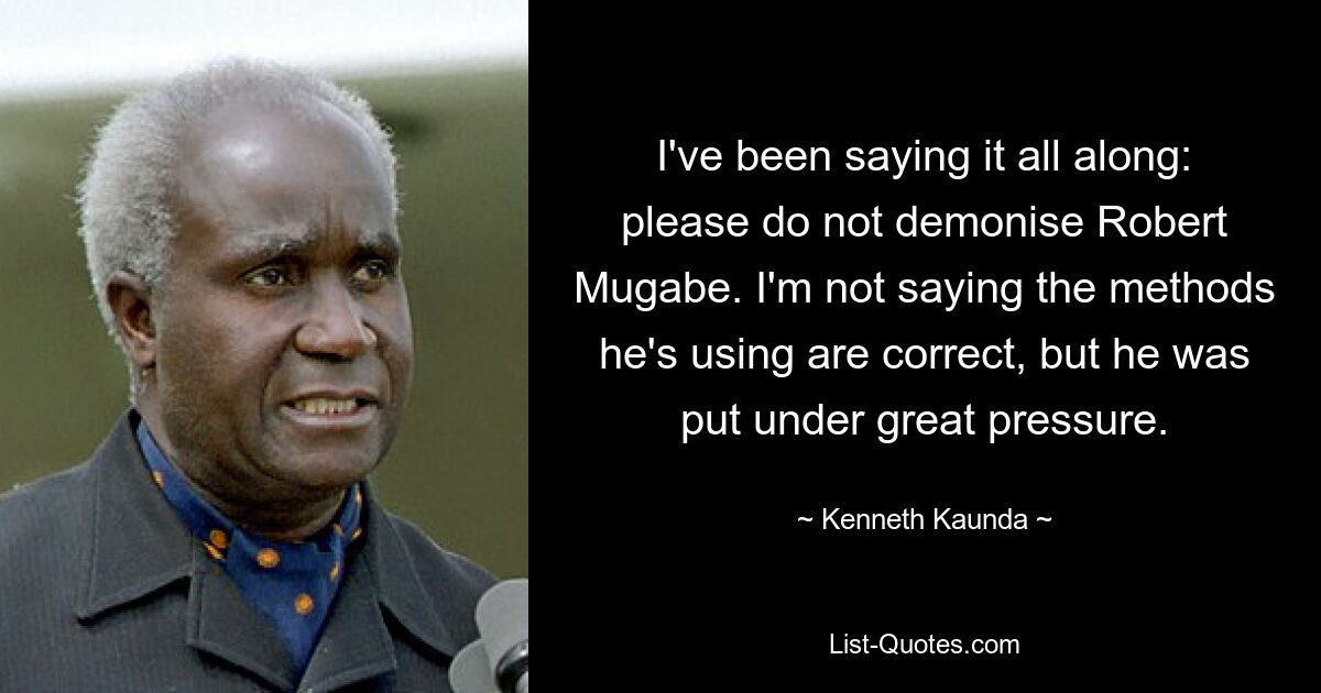 I've been saying it all along: please do not demonise Robert Mugabe. I'm not saying the methods he's using are correct, but he was put under great pressure. — © Kenneth Kaunda