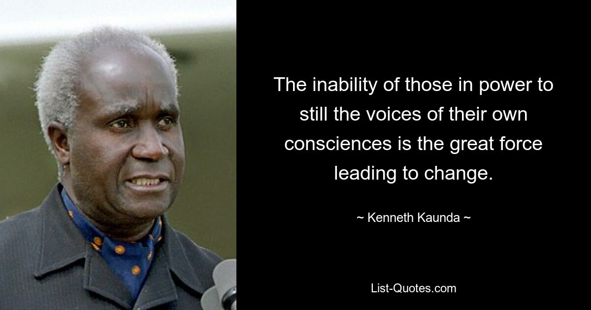 The inability of those in power to still the voices of their own consciences is the great force leading to change. — © Kenneth Kaunda